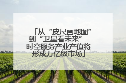 从“皮尺画地图”到“卫星看未来” 时空服务产业产值将形成万亿级市场
